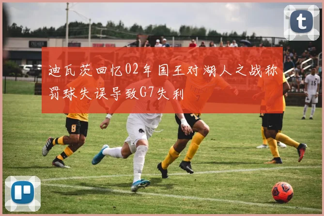 迪瓦茨回忆02年国王对湖人之战称罚球失误导致G7失利