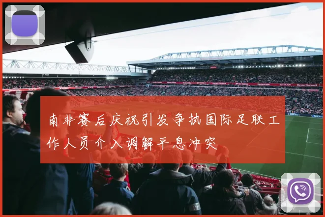 南非赛后庆祝引发争执国际足联工作人员介入调解平息冲突