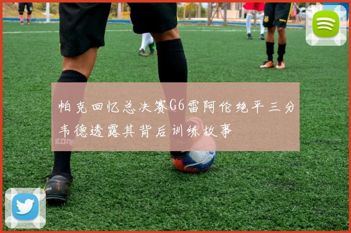 帕克回忆总决赛G6雷阿伦绝平三分韦德透露其背后训练故事