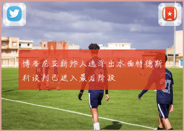 博洛尼亚新帅人选浮出水面特德斯科谈判已进入最后阶段