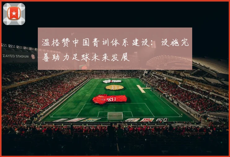 温格赞中国青训体系建设：设施完善助力足球未来发展
