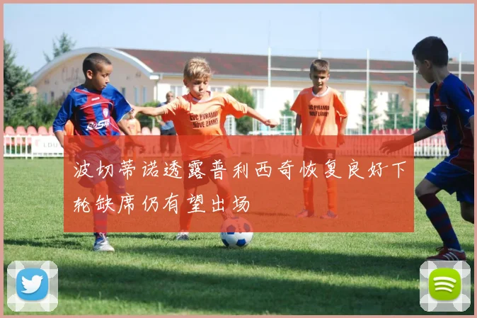 波切蒂诺透露普利西奇恢复良好下轮缺席仍有望出场