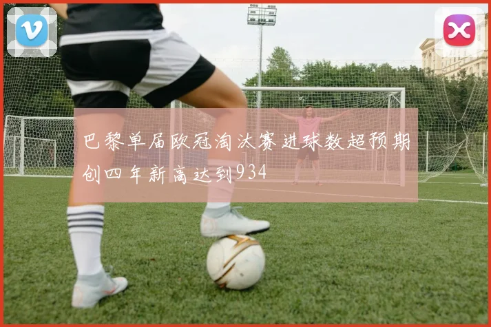 巴黎单届欧冠淘汰赛进球数超预期创四年新高达到934