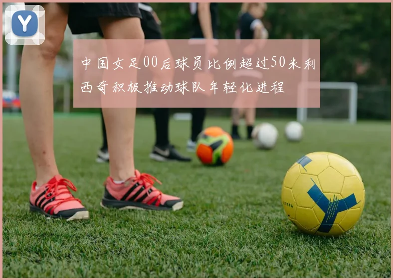 中国女足00后球员比例超过50米利西奇积极推动球队年轻化进程