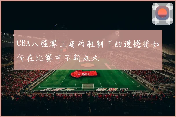CBA八强赛三局两胜制下的遗憾将如何在比赛中不断放大