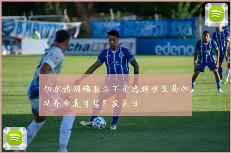 切尔西明确表示不考虑租借交易加纳乔今夏可售引发关注