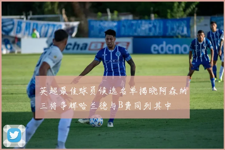 英超最佳球员候选名单揭晓阿森纳三将争辉哈兰德与B费同列其中