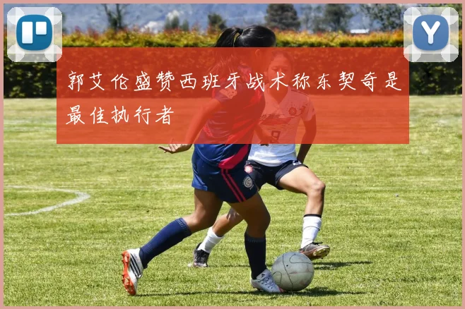 郭艾伦盛赞西班牙战术称东契奇是最佳执行者