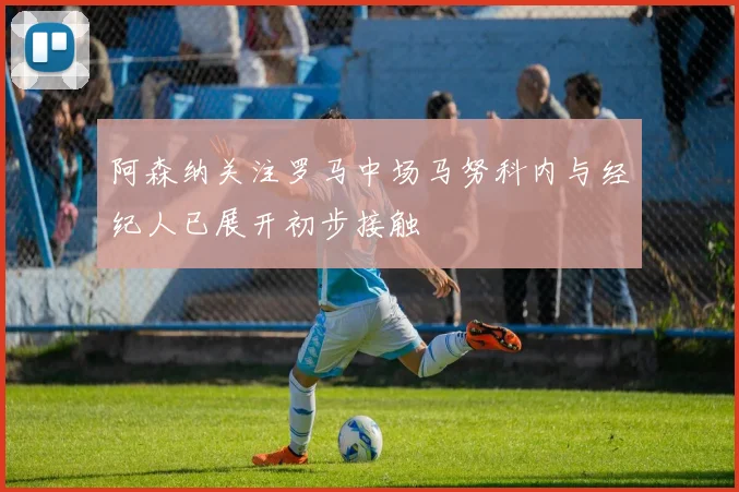 阿森纳关注罗马中场马努科内与经纪人已展开初步接触
